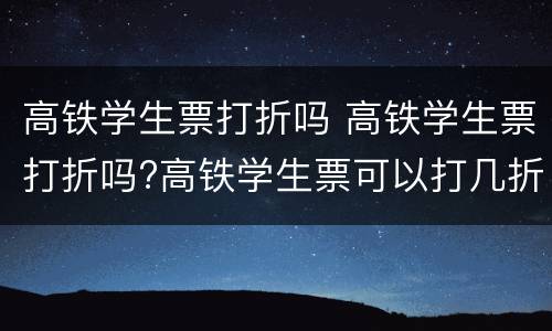 高铁学生票打折吗 高铁学生票打折吗?高铁学生票可以打几折?