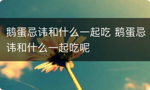 鹅蛋忌讳和什么一起吃 鹅蛋忌讳和什么一起吃呢