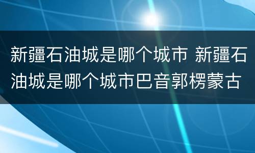 新疆石油城是哪个城市 新疆石油城是哪个城市巴音郭楞蒙古自治州