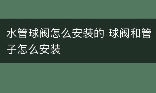 水管球阀怎么安装的 球阀和管子怎么安装
