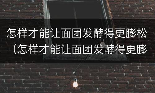 怎样才能让面团发酵得更膨松（怎样才能让面团发酵得更膨松一些）