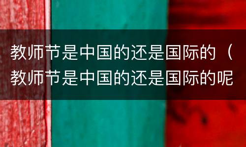 教师节是中国的还是国际的（教师节是中国的还是国际的呢）