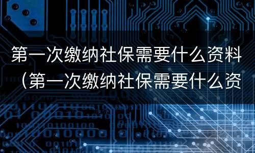 第一次缴纳社保需要什么资料（第一次缴纳社保需要什么资料和手续）