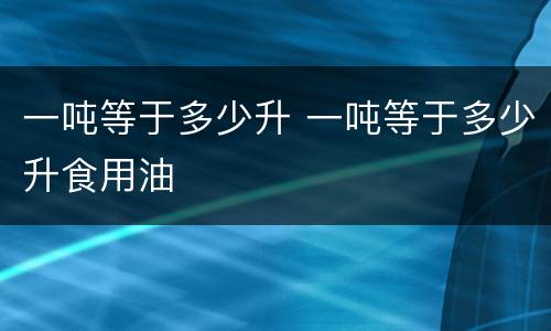 一吨等于多少升 一吨等于多少升食用油