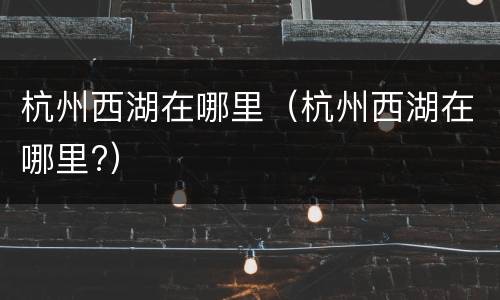 杭州西湖在哪里（杭州西湖在哪里?）