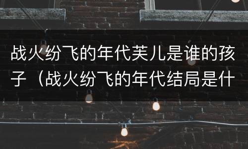 战火纷飞的年代芙儿是谁的孩子（战火纷飞的年代结局是什么）