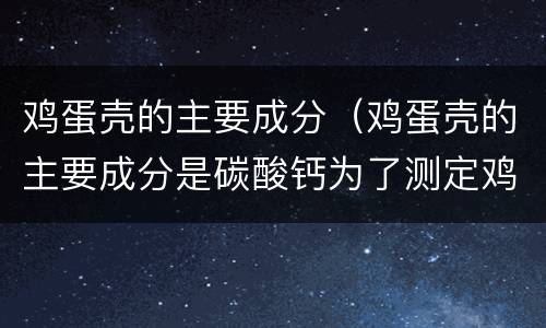 鸡蛋壳的主要成分（鸡蛋壳的主要成分是碳酸钙为了测定鸡蛋壳中）