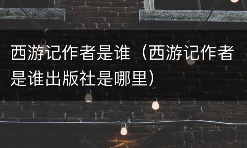 西游记作者是谁（西游记作者是谁出版社是哪里）