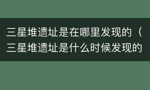 三星堆遗址是在哪里发现的（三星堆遗址是什么时候发现的）