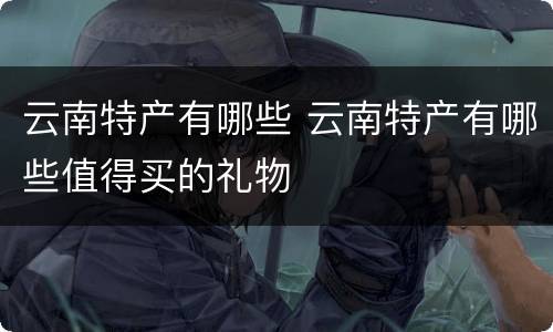 云南特产有哪些 云南特产有哪些值得买的礼物