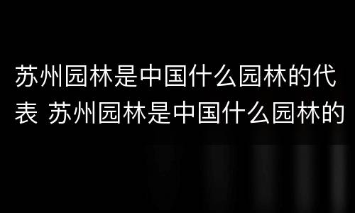 苏州园林是中国什么园林的代表 苏州园林是中国什么园林的代表,大部分为
