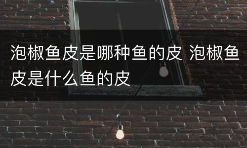 泡椒鱼皮是哪种鱼的皮 泡椒鱼皮是什么鱼的皮