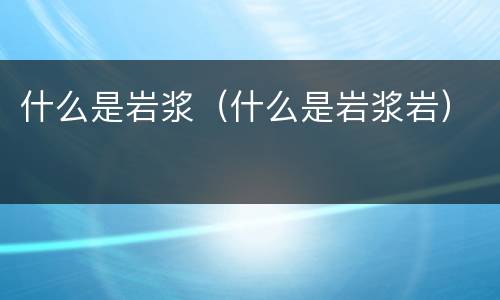 什么是岩浆（什么是岩浆岩）