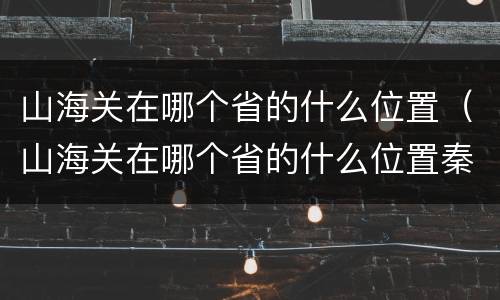 山海关在哪个省的什么位置（山海关在哪个省的什么位置秦皇岛）