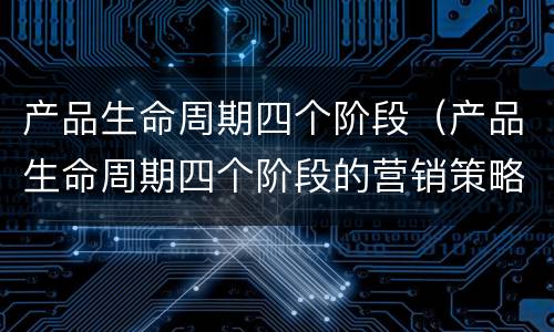 产品生命周期四个阶段（产品生命周期四个阶段的营销策略）