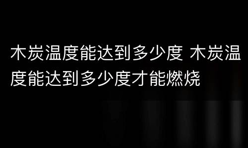 木炭温度能达到多少度 木炭温度能达到多少度才能燃烧