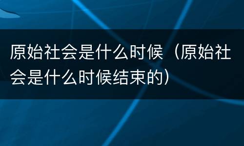原始社会是什么时候（原始社会是什么时候结束的）