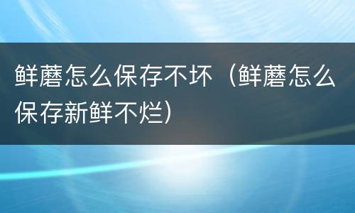 鲜蘑怎么保存不坏（鲜蘑怎么保存新鲜不烂）