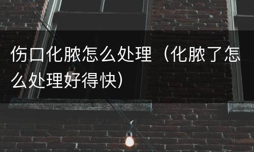 伤口化脓怎么处理（化脓了怎么处理好得快）