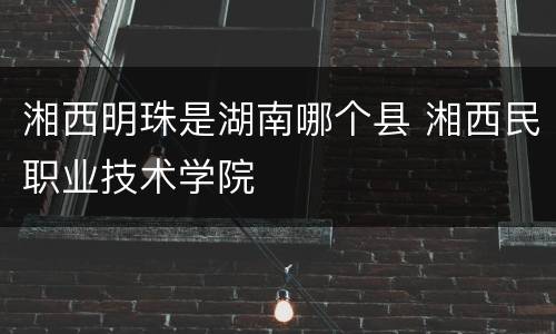湘西明珠是湖南哪个县 湘西民职业技术学院