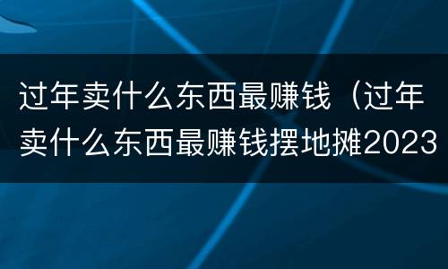 过年卖什么东西最赚钱（过年卖什么东西最赚钱摆地摊2023）