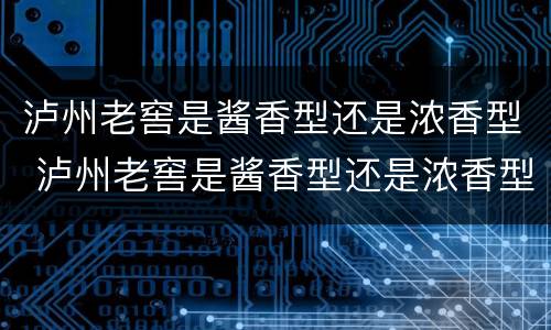 泸州老窖是酱香型还是浓香型 泸州老窖是酱香型还是浓香型的