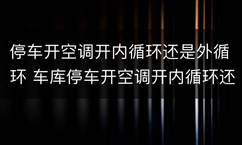 停车开空调开内循环还是外循环 车库停车开空调开内循环还是外循环