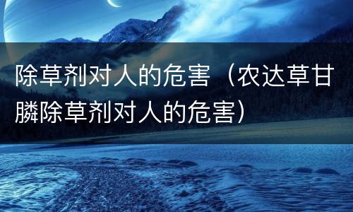 除草剂对人的危害（农达草甘膦除草剂对人的危害）