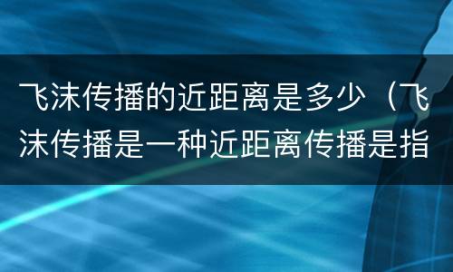 飞沫传播的近距离是多少（飞沫传播是一种近距离传播是指几米以内）