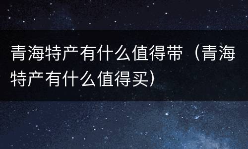 青海特产有什么值得带（青海特产有什么值得买）