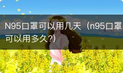 N95口罩可以用几天（n95口罩可以用多久?）