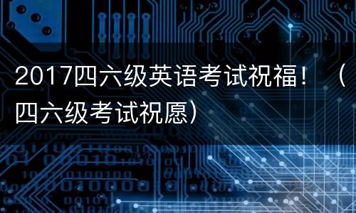 2017四六级英语考试祝福！（四六级考试祝愿）