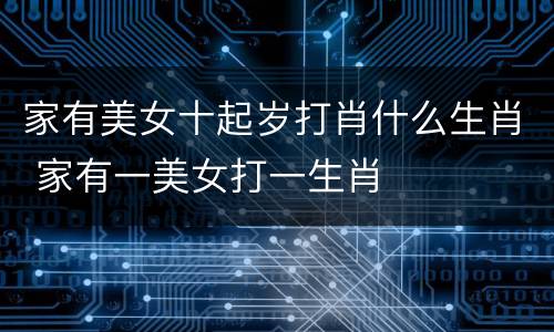 家有美女十起岁打肖什么生肖 家有一美女打一生肖
