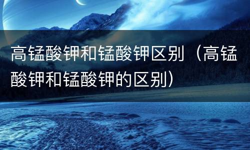 高锰酸钾和锰酸钾区别（高锰酸钾和锰酸钾的区别）