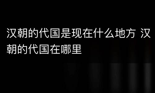 汉朝的代国是现在什么地方 汉朝的代国在哪里