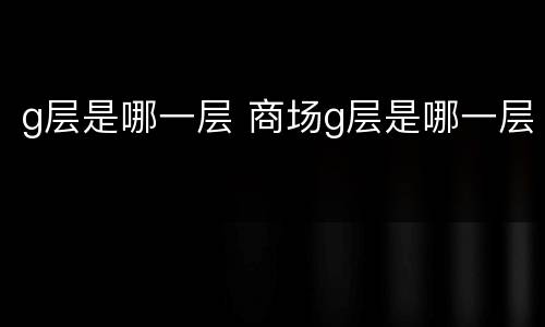g层是哪一层 商场g层是哪一层