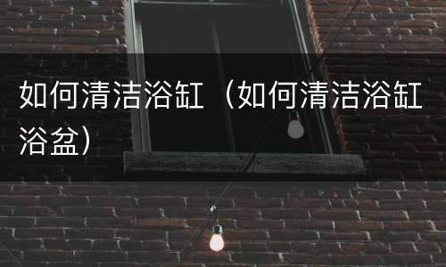 如何清洁浴缸（如何清洁浴缸浴盆）