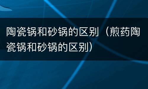 陶瓷锅和砂锅的区别（煎药陶瓷锅和砂锅的区别）