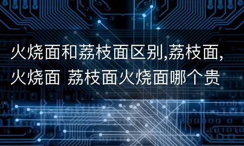 火烧面和荔枝面区别,荔枝面,火烧面 荔枝面火烧面哪个贵