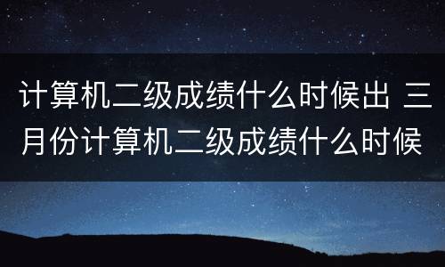 计算机二级成绩什么时候出 三月份计算机二级成绩什么时候出