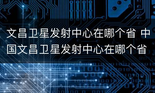 文昌卫星发射中心在哪个省 中国文昌卫星发射中心在哪个省
