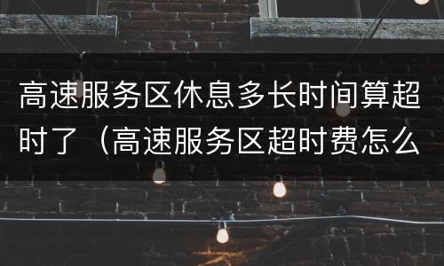 高速服务区休息多长时间算超时了（高速服务区超时费怎么收费）