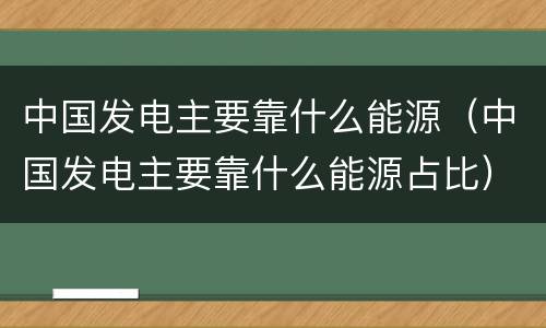中国发电主要靠什么能源（中国发电主要靠什么能源占比）