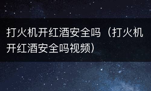 打火机开红酒安全吗（打火机开红酒安全吗视频）