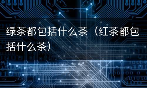绿茶都包括什么茶（红茶都包括什么茶）