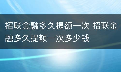 招联金融多久提额一次 招联金融多久提额一次多少钱