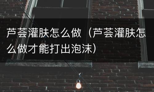 芦荟灌肤怎么做（芦荟灌肤怎么做才能打出泡沫）