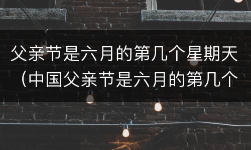 父亲节是六月的第几个星期天（中国父亲节是六月的第几个星期天）