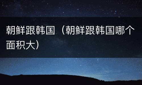 朝鲜跟韩国（朝鲜跟韩国哪个面积大）