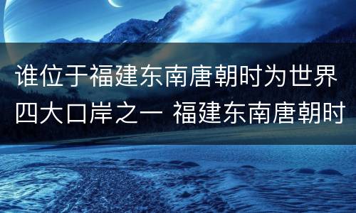 谁位于福建东南唐朝时为世界四大口岸之一 福建东南唐朝时为世界四大口岸之一